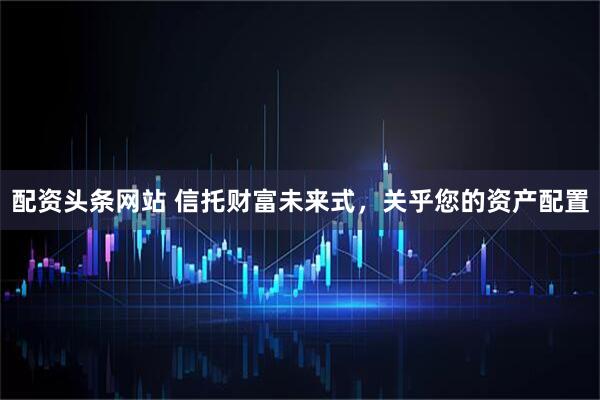 配资头条网站 信托财富未来式，关乎您的资产配置