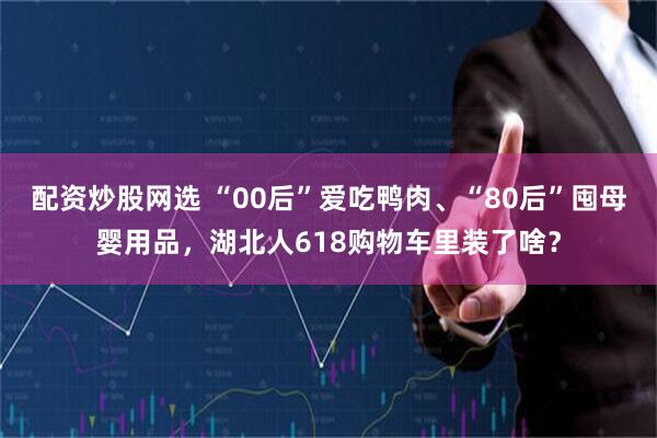 配资炒股网选 “00后”爱吃鸭肉、“80后”囤母婴用品，湖北人618购物车里装了啥？