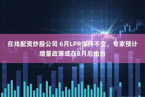 在线配资炒股公司 6月LPR保持不变，专家预计增量政策或在8月后出台