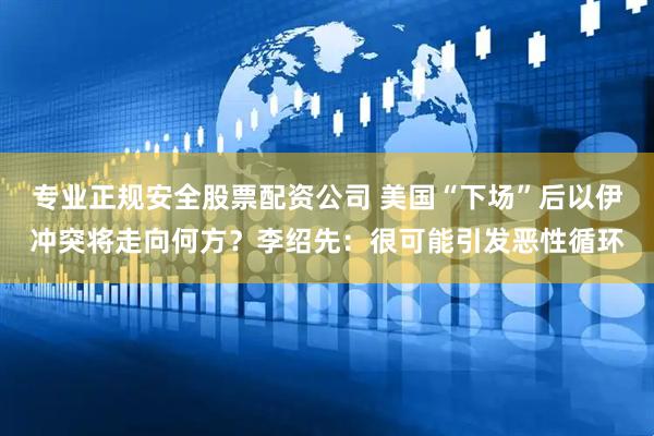 专业正规安全股票配资公司 美国“下场”后以伊冲突将走向何方？李绍先：很可能引发恶性循环