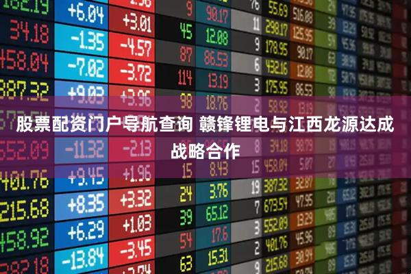 股票配资门户导航查询 赣锋锂电与江西龙源达成战略合作