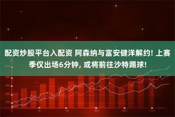 配资炒股平台入配资 阿森纳与富安健洋解约! 上赛季仅出场6分钟, 或将前往沙特踢球!