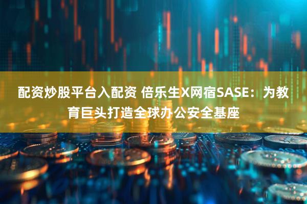 配资炒股平台入配资 倍乐生X网宿SASE：为教育巨头打造全球办公安全基座