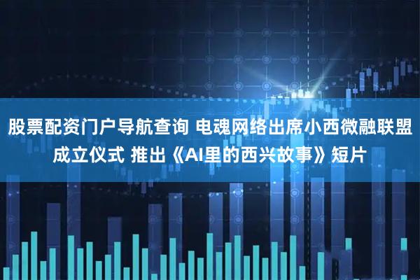 股票配资门户导航查询 电魂网络出席小西微融联盟成立仪式 推出《AI里的西兴故事》短片