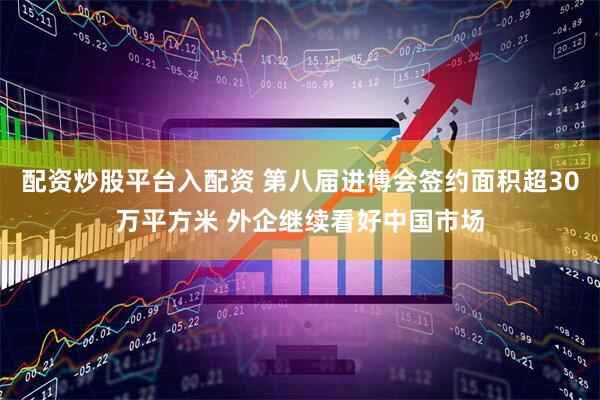 配资炒股平台入配资 第八届进博会签约面积超30万平方米 外企继续看好中国市场