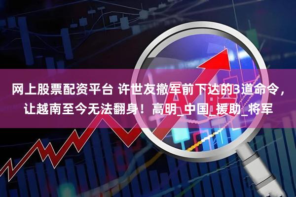 网上股票配资平台 许世友撤军前下达的3道命令，让越南至今无法翻身！高明_中国_援助_将军