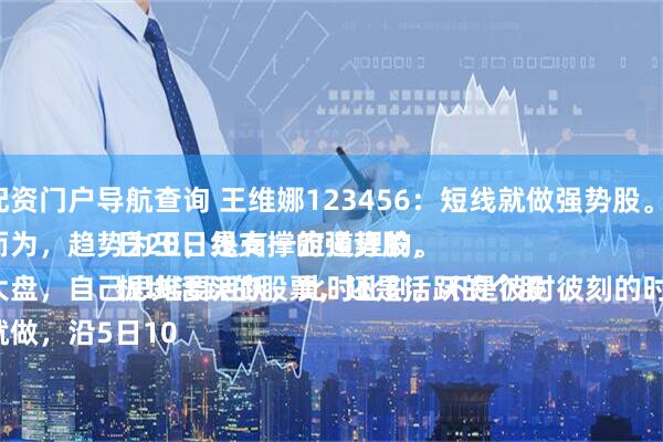 股票配资门户导航查询 王维娜123456：短线就做强势股。
顺势而为，趋势为王，是有一定道理的。
结合大盘，自己思维要活跃，此时此刻，不是彼时彼刻的时刻了。
要做就做，沿5日10日20日线支撑的强势股，
板块活跃的股票，还是活跃的个股