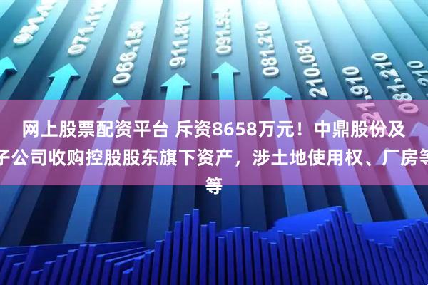 网上股票配资平台 斥资8658万元！中鼎股份及子公司收购控股股东旗下资产，涉土地使用权、厂房等
