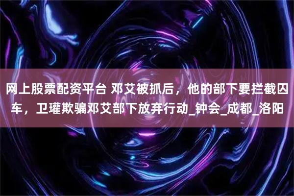 网上股票配资平台 邓艾被抓后，他的部下要拦截囚车，卫瓘欺骗邓艾部下放弃行动_钟会_成都_洛阳