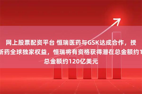 网上股票配资平台 恒瑞医药与GSK达成合作，授权多项创新药全球独家权益，恒瑞将有资格获得潜在总金额约120亿美元