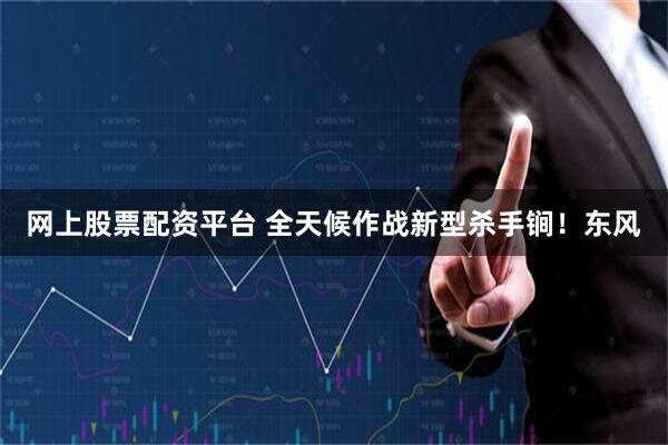 网上股票配资平台 全天候作战新型杀手锏！东风