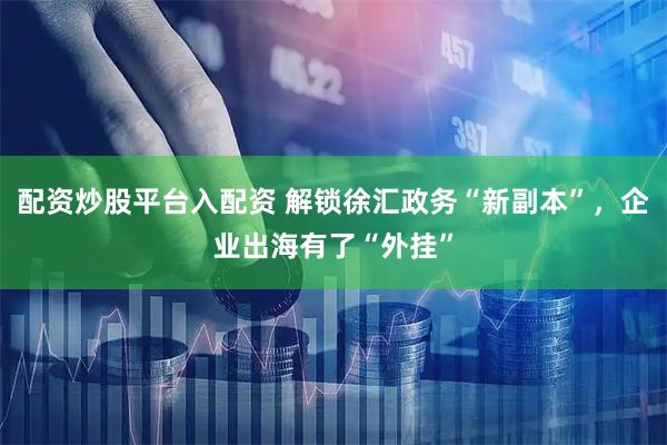 配资炒股平台入配资 解锁徐汇政务“新副本”，企业出海有了“外挂”