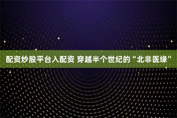 配资炒股平台入配资 穿越半个世纪的“北非医缘”