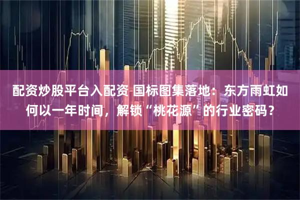 配资炒股平台入配资 国标图集落地：东方雨虹如何以一年时间，解锁“桃花源”的行业密码？