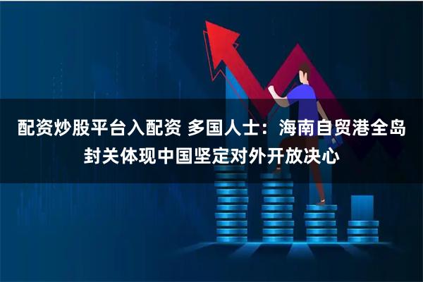 配资炒股平台入配资 多国人士：海南自贸港全岛封关体现中国坚定对外开放决心