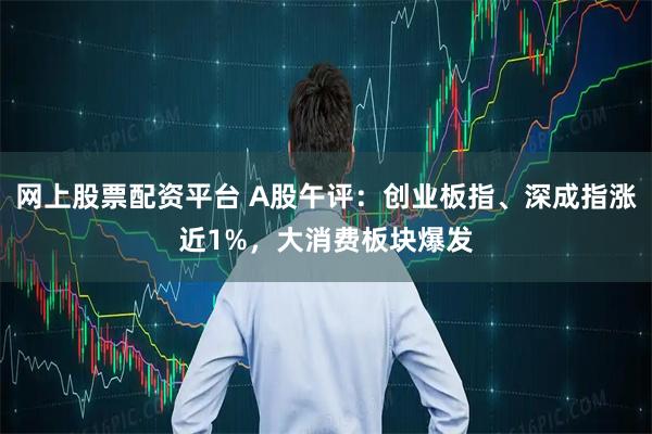 网上股票配资平台 A股午评：创业板指、深成指涨近1%，大消费板块爆发