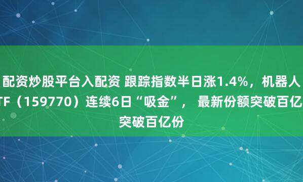 配资炒股平台入配资 跟踪指数半日涨1.4%，机器人ETF（159770）连续6日“吸金”， 最新份额突破百亿份